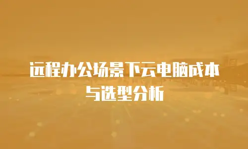 远程办公场景下云电脑成本与选型分析