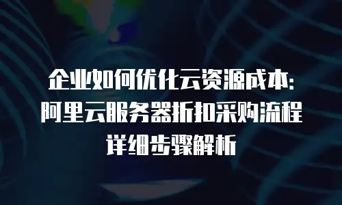 企业如何优化云资源成本：阿里云服务器折扣采购流程详细步骤解析