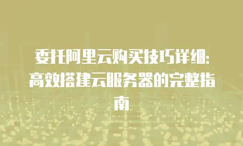 委托阿里云购买技巧详细：高效搭建云服务器的完整指南