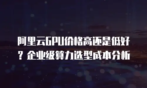 阿里云GPU价格高还是低好？企业级算力选型成本分析