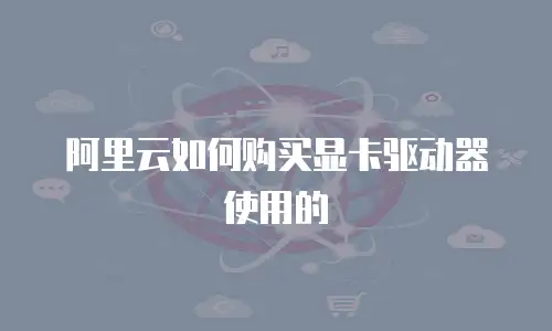 阿里云如何购买显卡驱动器使用的