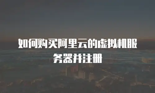 如何购买阿里云的虚拟机服务器并注册