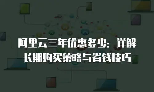 阿里云三年优惠多少：详解长期购买策略与省钱技巧