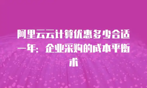 阿里云云计算优惠多少合适一年：企业采购的成本平衡术