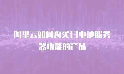 阿里云如何购买t3电池服务器功能的产品