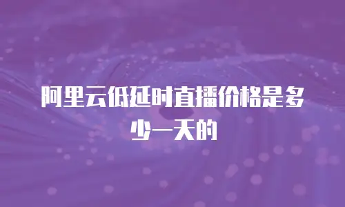 阿里云低延时直播价格是多少一天的