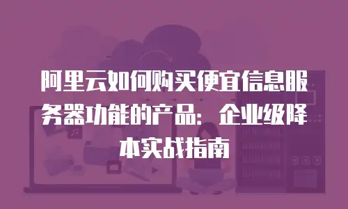阿里云如何购买便宜信息服务器功能的产品：企业级降本实战指南