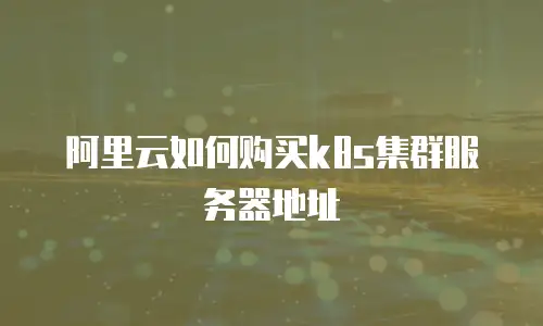 阿里云如何购买k8s集群服务器地址