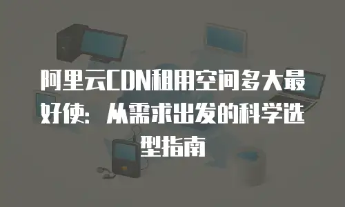 阿里云CDN租用空间多大最好使：从需求出发的科学选型指南