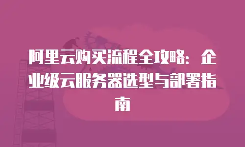 阿里云购买流程全攻略：企业级云服务器选型与部署指南