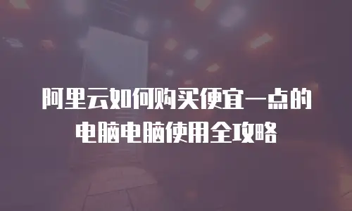阿里云如何购买便宜一点的电脑电脑使用全攻略