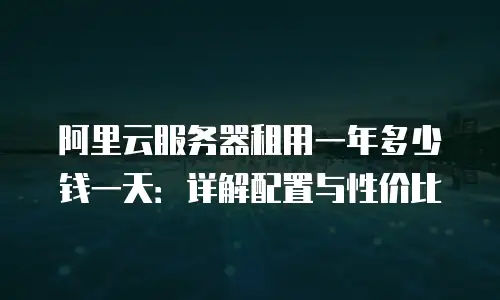 阿里云服务器租用一年多少钱一天：详解配置与性价比