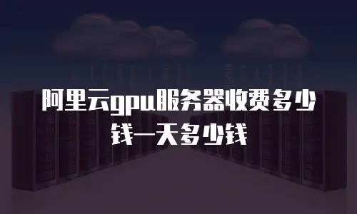 阿里云gpu服务器收费多少钱一天多少钱