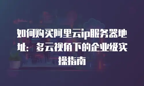 如何购买阿里云ip服务器地址：多云视角下的企业级实操指南