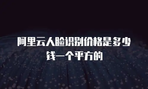 阿里云人脸识别价格是多少钱一个平方的