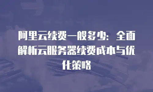 阿里云续费一般多少：全面解析云服务器续费成本与优化策略