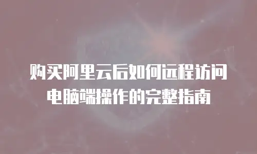 购买阿里云后如何远程访问电脑端操作的完整指南