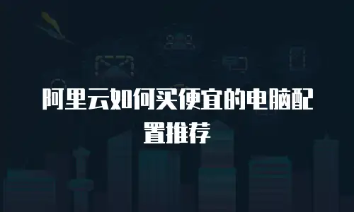 阿里云如何买便宜的电脑配置推荐