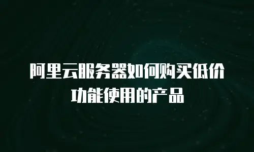 阿里云服务器如何购买低价功能使用的产品