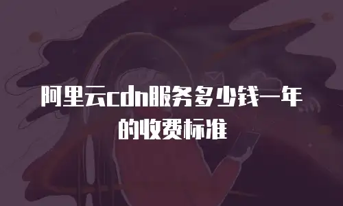 阿里云cdn服务多少钱一年的收费标准