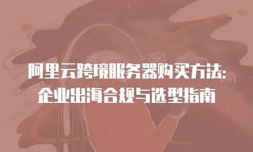 阿里云跨境服务器购买方法：企业出海合规与选型指南