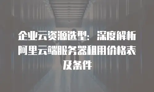企业云资源选型：深度解析阿里云端服务器租用价格表及条件