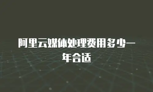 阿里云媒体处理费用多少一年合适