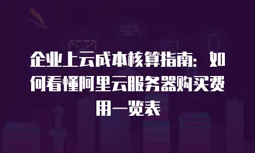 企业上云成本核算指南：如何看懂阿里云服务器购买费用一览表
