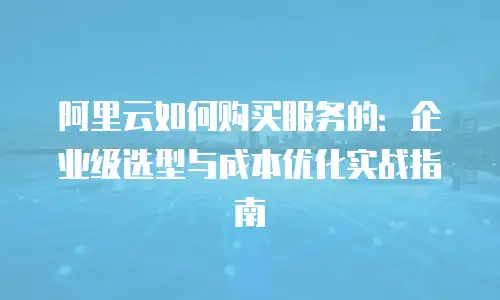 阿里云如何购买服务的：企业级选型与成本优化实战指南
