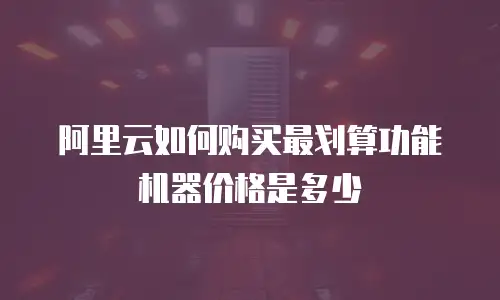 阿里云如何购买最划算功能机器价格是多少