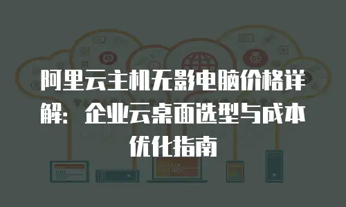 阿里云主机无影电脑价格详解：企业云桌面选型与成本优化指南