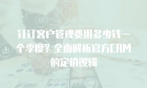 钉钉客户管理费用多少钱一个季度？全面解析官方CRM的定价逻辑