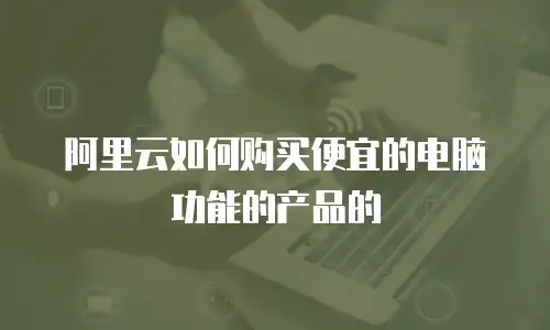 阿里云如何购买便宜的电脑功能的产品的