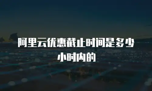 阿里云优惠截止时间是多少小时内的