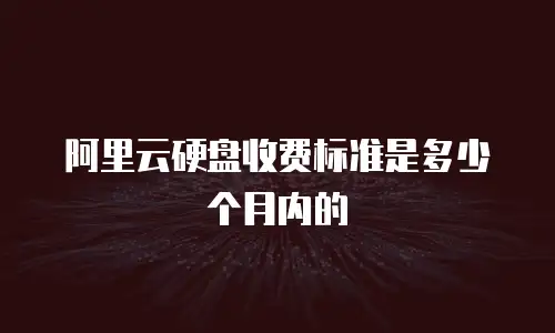 阿里云硬盘收费标准是多少个月内的