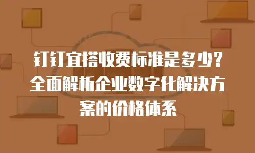 钉钉宜搭收费标准是多少？全面解析企业数字化解决方案的价格体系