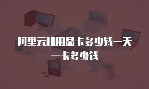 阿里云租用显卡多少钱一天一卡多少钱