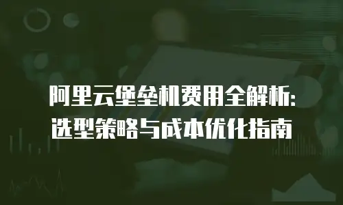 阿里云堡垒机费用全解析：选型策略与成本优化指南