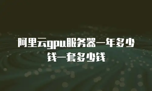 阿里云gpu服务器一年多少钱一套多少钱