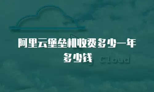 阿里云堡垒机收费多少一年多少钱
