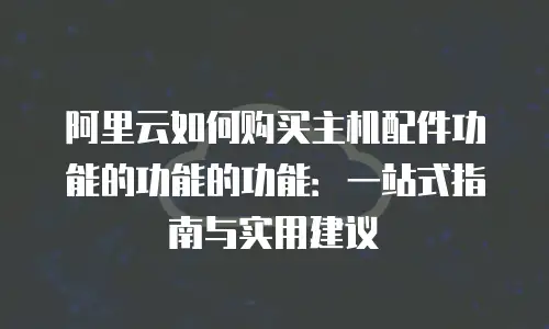 阿里云如何购买主机配件功能的功能的功能：一站式指南与实用建议
