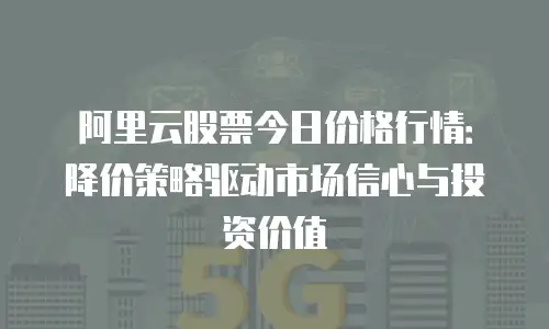 阿里云股票今日价格行情：降价策略驱动市场信心与投资价值