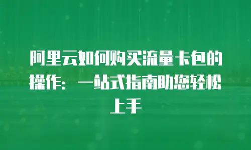 阿里云如何购买流量卡包的操作：一站式指南助您轻松上手