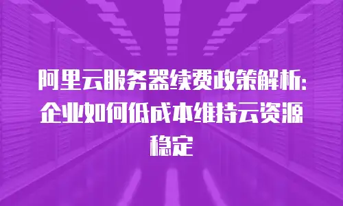 阿里云服务器续费政策解析：企业如何低成本维持云资源稳定