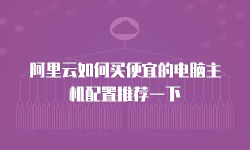 阿里云如何买便宜的电脑主机配置推荐一下
