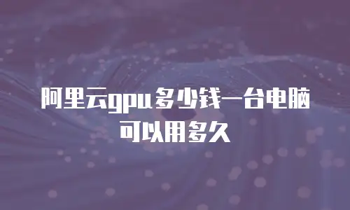 阿里云gpu多少钱一台电脑可以用多久