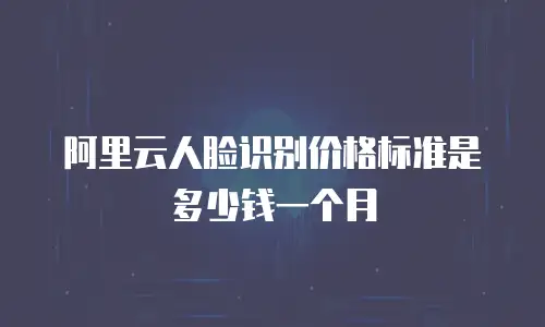 阿里云人脸识别价格标准是多少钱一个月