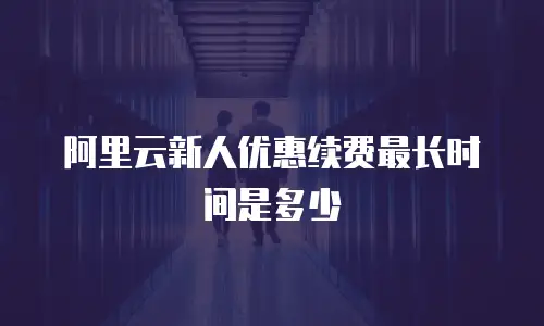 阿里云新人优惠续费最长时间是多少