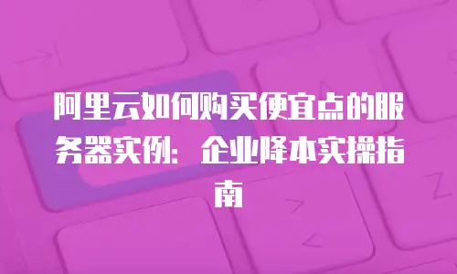 阿里云如何购买便宜点的服务器实例：企业降本实操指南