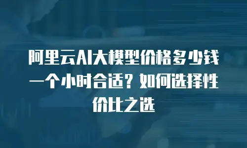 阿里云AI大模型价格多少钱一个小时合适？如何选择性价比之选